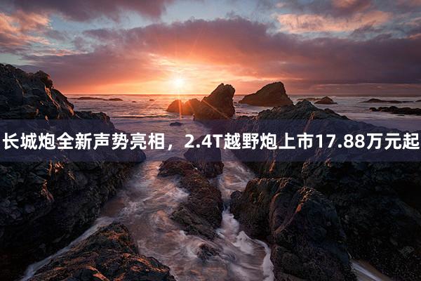 长城炮全新声势亮相，2.4T越野炮上市17.88万元起