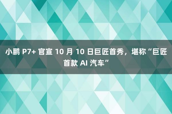 小鹏 P7+ 官宣 10 月 10 日巨匠首秀，堪称“巨匠首款 AI 汽车”