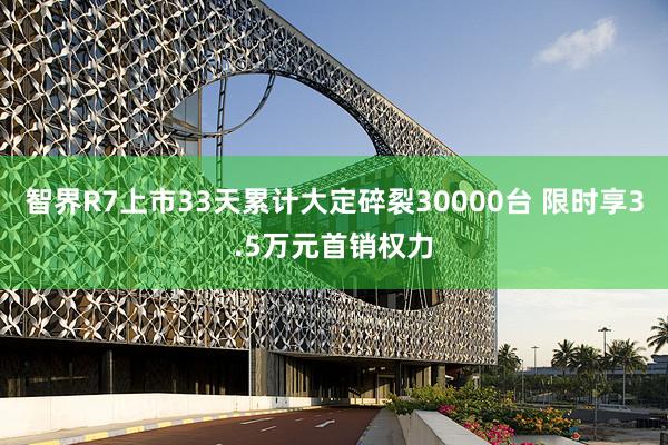 智界R7上市33天累计大定碎裂30000台 限时享3.5万元首销权力