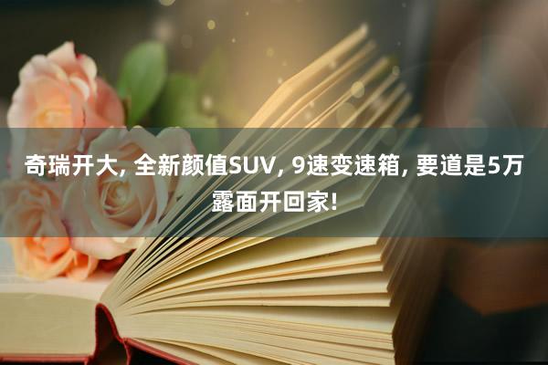 奇瑞开大, 全新颜值SUV, 9速变速箱, 要道是5万露面开回家!