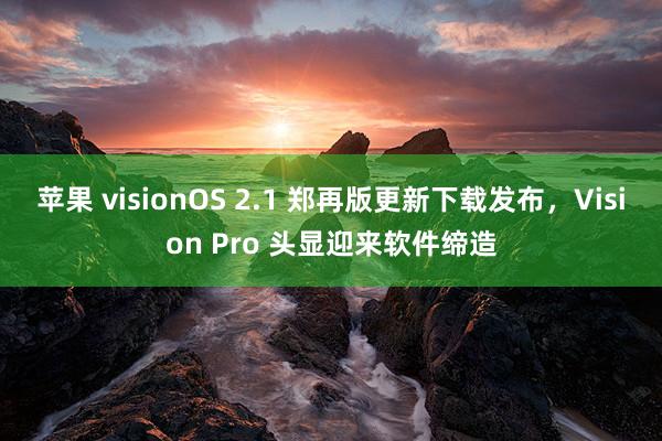 苹果 visionOS 2.1 郑再版更新下载发布，Vision Pro 头显迎来软件缔造