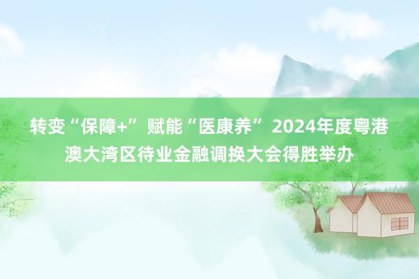 转变“保障+” 赋能“医康养” 2024年度粤港澳大湾区待业金融调换大会得胜举办