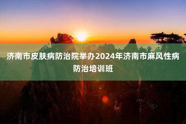 济南市皮肤病防治院举办2024年济南市麻风性病防治培训班