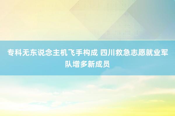 专科无东说念主机飞手构成 四川救急志愿就业军队增多新成员