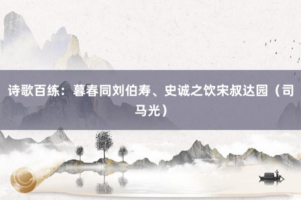 诗歌百练：暮春同刘伯寿、史诚之饮宋叔达园（司马光）