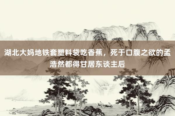 湖北大妈地铁套塑料袋吃香蕉，死于口腹之欲的孟浩然都得甘居东谈主后