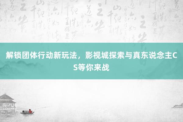 解锁团体行动新玩法，影视城探索与真东说念主CS等你来战