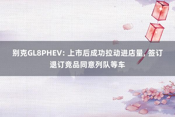 别克GL8PHEV: 上市后成功拉动进店量, 签订退订竞品同意列队等车