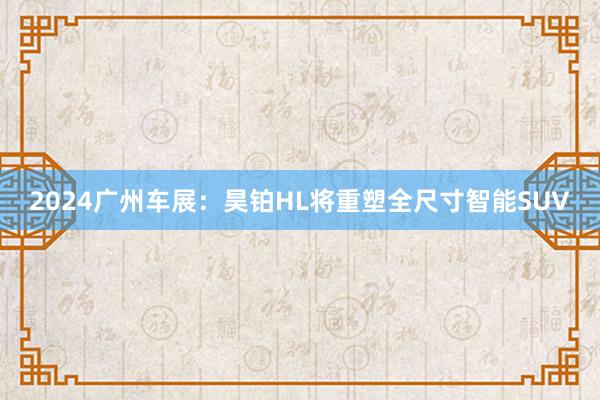 2024广州车展：昊铂HL将重塑全尺寸智能SUV