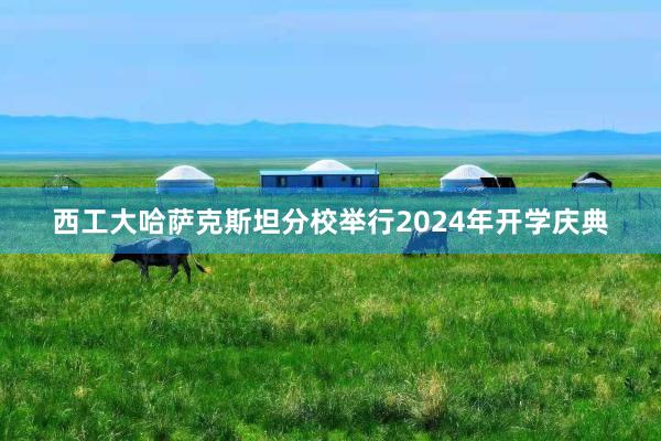 西工大哈萨克斯坦分校举行2024年开学庆典