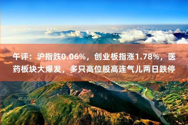 午评：沪指跌0.06%，创业板指涨1.78%，医药板块大爆发，多只高位股高连气儿两日跌停