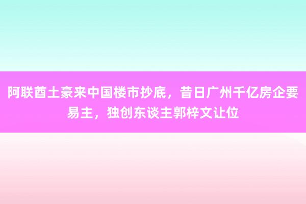 阿联酋土豪来中国楼市抄底，昔日广州千亿房企要易主，独创东谈主郭梓文让位